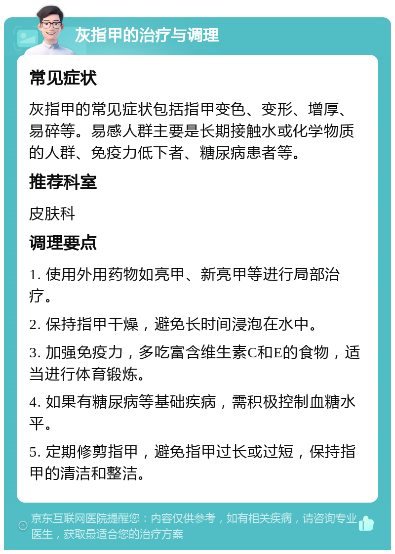 灰指甲的治疗与调理 常见症状 灰指甲的常见症状包括指甲变色、变形、增厚、易碎等。易感人群主要是长期接触水或化学物质的人群、免疫力低下者、糖尿病患者等。 推荐科室 皮肤科 调理要点 1. 使用外用药物如亮甲、新亮甲等进行局部治疗。 2. 保持指甲干燥，避免长时间浸泡在水中。 3. 加强免疫力，多吃富含维生素C和E的食物，适当进行体育锻炼。 4. 如果有糖尿病等基础疾病，需积极控制血糖水平。 5. 定期修剪指甲，避免指甲过长或过短，保持指甲的清洁和整洁。