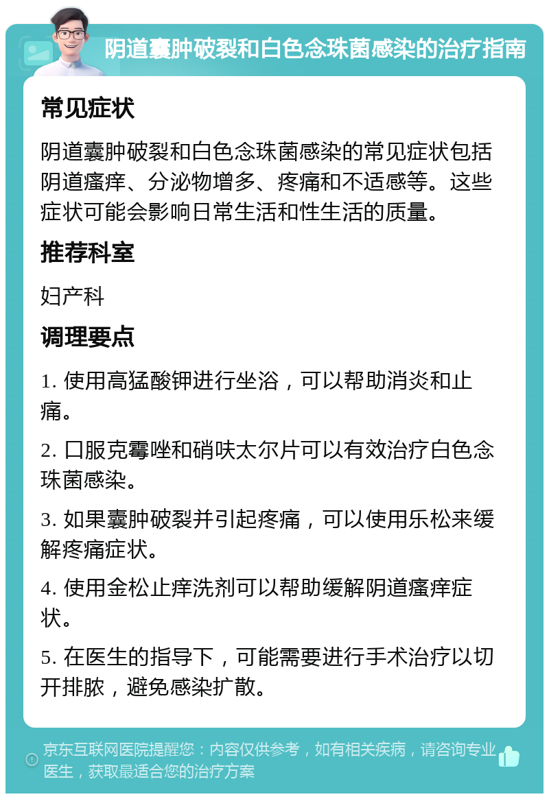 阴道囊肿破裂和白色念珠菌感染的治疗指南 常见症状 阴道囊肿破裂和白色念珠菌感染的常见症状包括阴道瘙痒、分泌物增多、疼痛和不适感等。这些症状可能会影响日常生活和性生活的质量。 推荐科室 妇产科 调理要点 1. 使用高猛酸钾进行坐浴，可以帮助消炎和止痛。 2. 口服克霉唑和硝呋太尔片可以有效治疗白色念珠菌感染。 3. 如果囊肿破裂并引起疼痛，可以使用乐松来缓解疼痛症状。 4. 使用金松止痒洗剂可以帮助缓解阴道瘙痒症状。 5. 在医生的指导下，可能需要进行手术治疗以切开排脓，避免感染扩散。