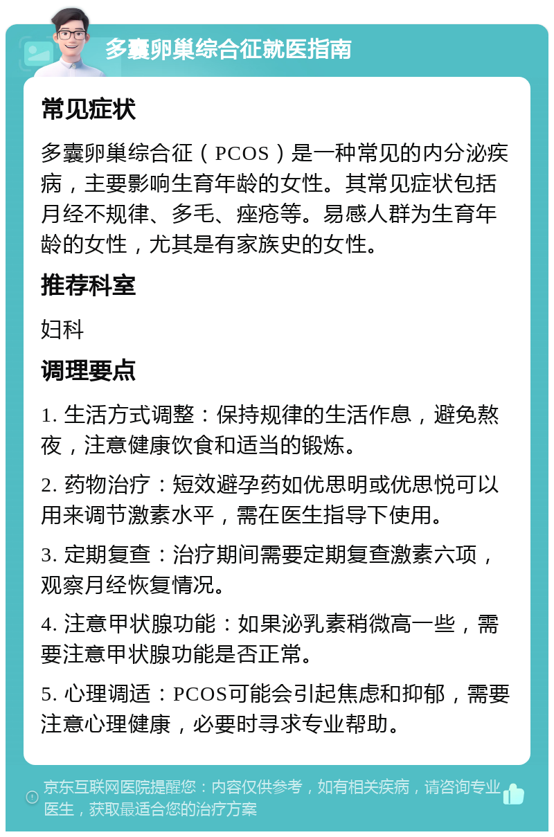 多囊卵巢综合征就医指南 常见症状 多囊卵巢综合征（PCOS）是一种常见的内分泌疾病，主要影响生育年龄的女性。其常见症状包括月经不规律、多毛、痤疮等。易感人群为生育年龄的女性，尤其是有家族史的女性。 推荐科室 妇科 调理要点 1. 生活方式调整：保持规律的生活作息，避免熬夜，注意健康饮食和适当的锻炼。 2. 药物治疗：短效避孕药如优思明或优思悦可以用来调节激素水平，需在医生指导下使用。 3. 定期复查：治疗期间需要定期复查激素六项，观察月经恢复情况。 4. 注意甲状腺功能：如果泌乳素稍微高一些，需要注意甲状腺功能是否正常。 5. 心理调适：PCOS可能会引起焦虑和抑郁，需要注意心理健康，必要时寻求专业帮助。