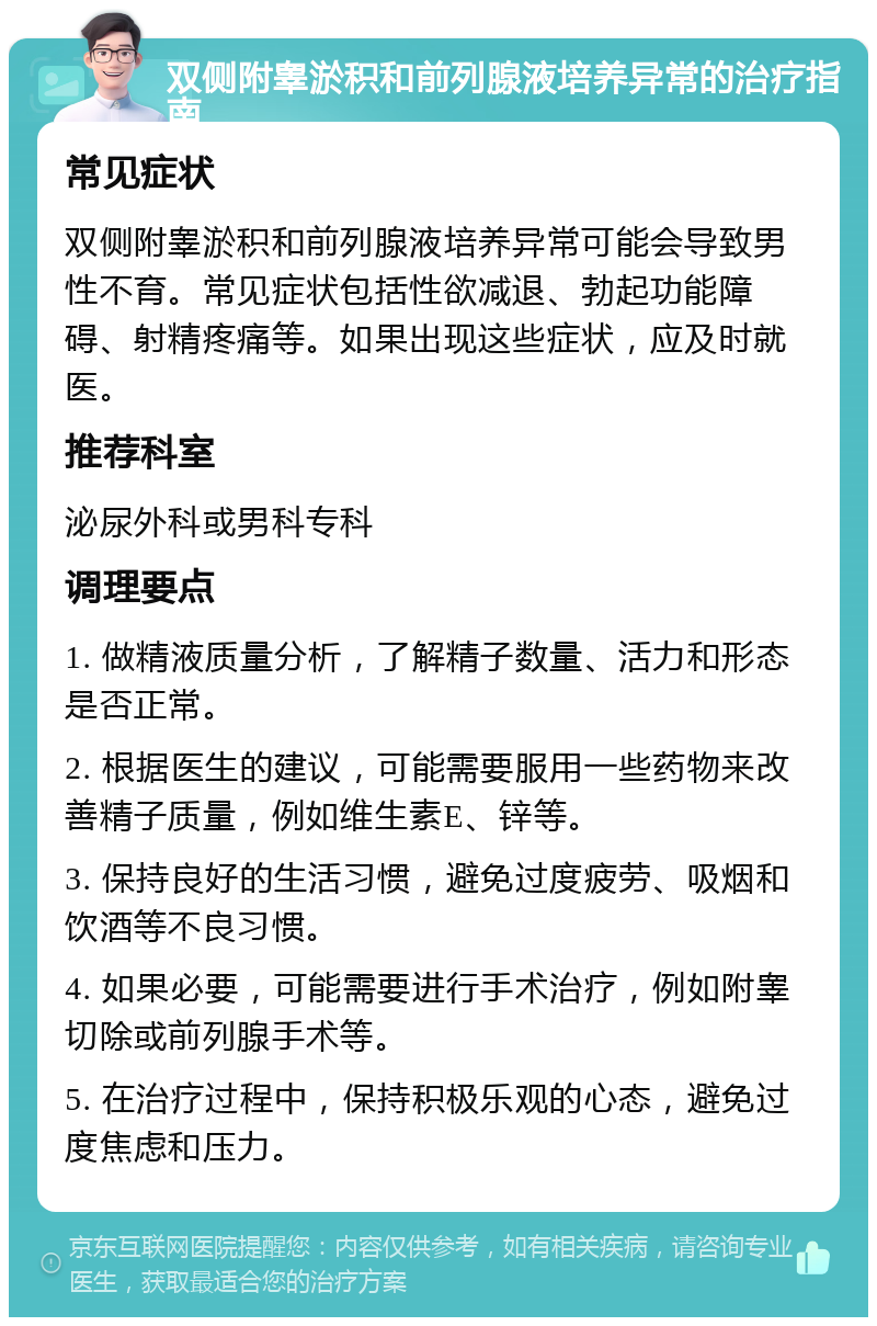 双侧附睾淤积和前列腺液培养异常的治疗指南 常见症状 双侧附睾淤积和前列腺液培养异常可能会导致男性不育。常见症状包括性欲减退、勃起功能障碍、射精疼痛等。如果出现这些症状，应及时就医。 推荐科室 泌尿外科或男科专科 调理要点 1. 做精液质量分析，了解精子数量、活力和形态是否正常。 2. 根据医生的建议，可能需要服用一些药物来改善精子质量，例如维生素E、锌等。 3. 保持良好的生活习惯，避免过度疲劳、吸烟和饮酒等不良习惯。 4. 如果必要，可能需要进行手术治疗，例如附睾切除或前列腺手术等。 5. 在治疗过程中，保持积极乐观的心态，避免过度焦虑和压力。