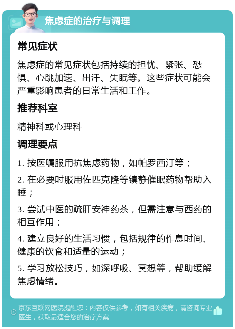 焦虑症的治疗与调理 常见症状 焦虑症的常见症状包括持续的担忧、紧张、恐惧、心跳加速、出汗、失眠等。这些症状可能会严重影响患者的日常生活和工作。 推荐科室 精神科或心理科 调理要点 1. 按医嘱服用抗焦虑药物，如帕罗西汀等； 2. 在必要时服用佐匹克隆等镇静催眠药物帮助入睡； 3. 尝试中医的疏肝安神药茶，但需注意与西药的相互作用； 4. 建立良好的生活习惯，包括规律的作息时间、健康的饮食和适量的运动； 5. 学习放松技巧，如深呼吸、冥想等，帮助缓解焦虑情绪。