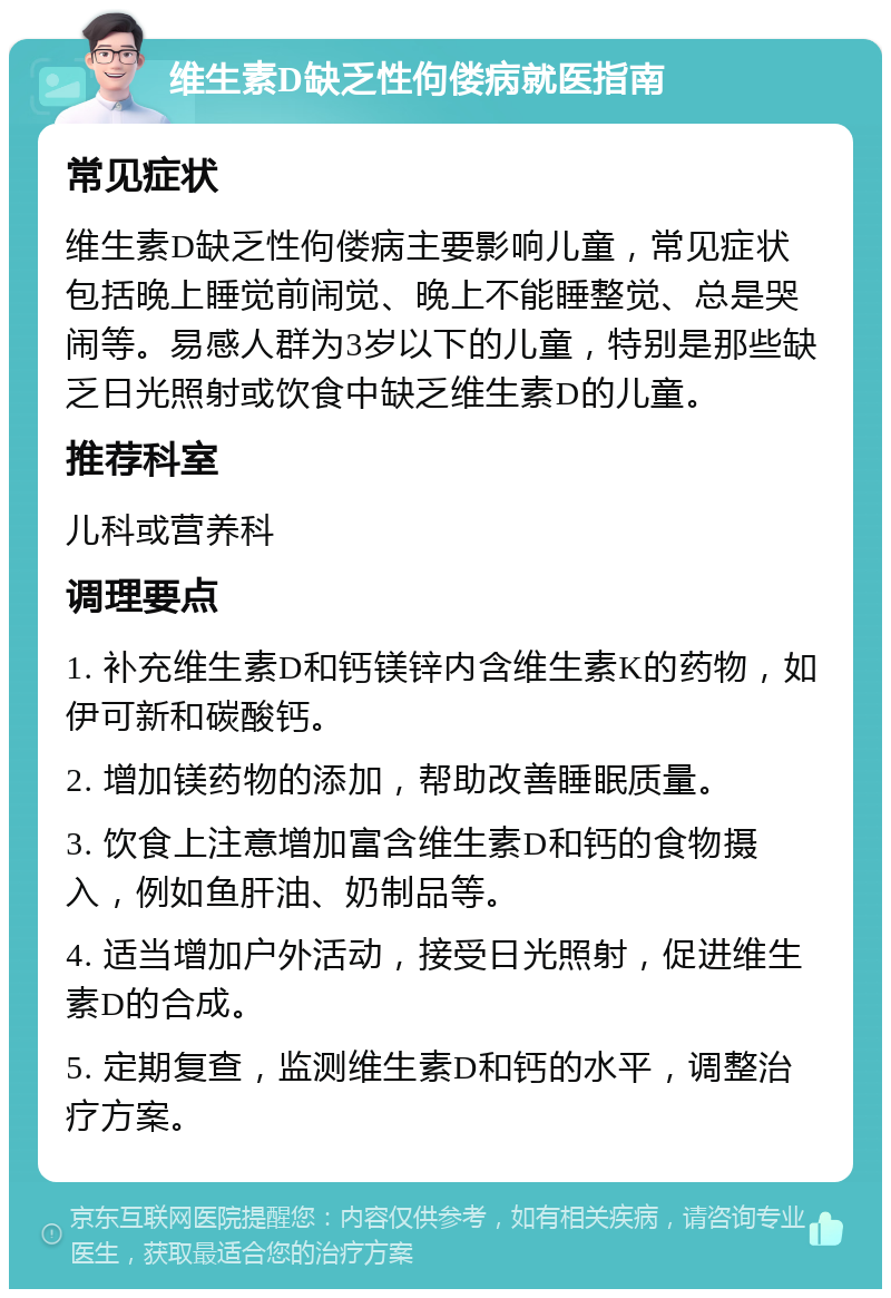 维生素D缺乏性佝偻病就医指南 常见症状 维生素D缺乏性佝偻病主要影响儿童，常见症状包括晚上睡觉前闹觉、晚上不能睡整觉、总是哭闹等。易感人群为3岁以下的儿童，特别是那些缺乏日光照射或饮食中缺乏维生素D的儿童。 推荐科室 儿科或营养科 调理要点 1. 补充维生素D和钙镁锌内含维生素K的药物，如伊可新和碳酸钙。 2. 增加镁药物的添加，帮助改善睡眠质量。 3. 饮食上注意增加富含维生素D和钙的食物摄入，例如鱼肝油、奶制品等。 4. 适当增加户外活动，接受日光照射，促进维生素D的合成。 5. 定期复查，监测维生素D和钙的水平，调整治疗方案。