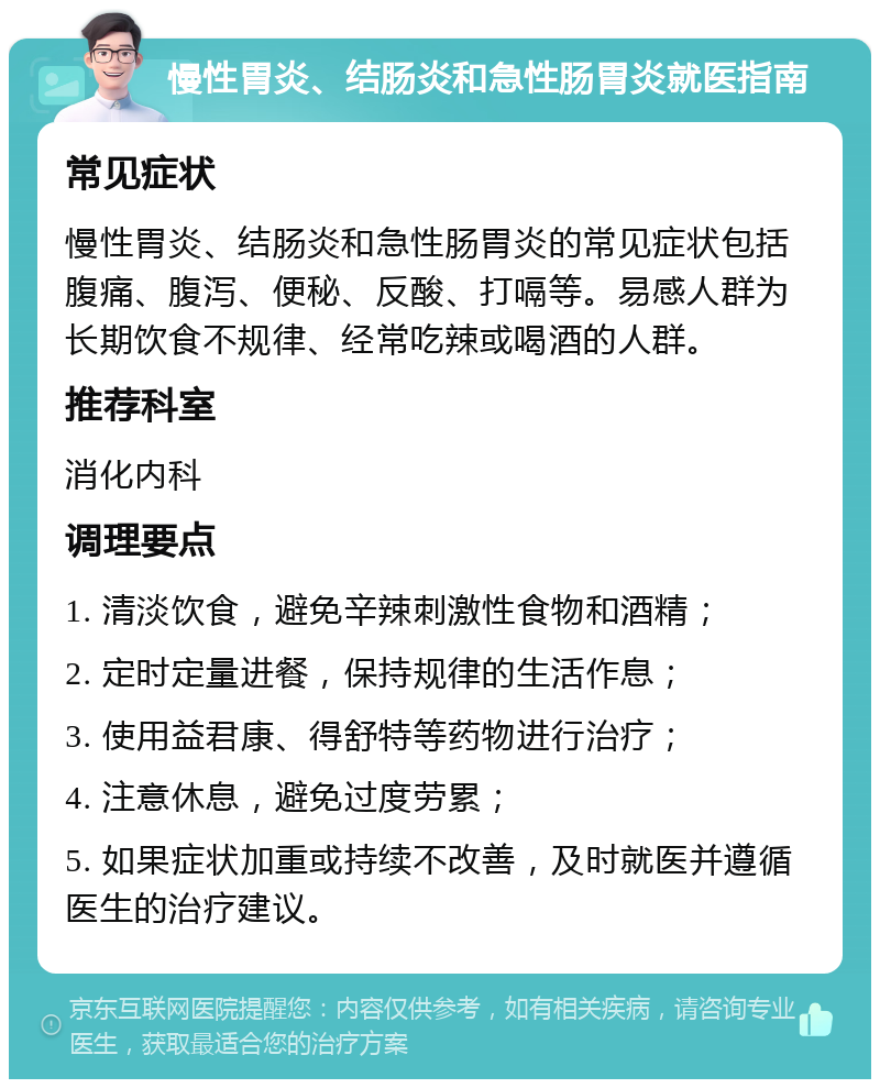 慢性胃炎、结肠炎和急性肠胃炎就医指南 常见症状 慢性胃炎、结肠炎和急性肠胃炎的常见症状包括腹痛、腹泻、便秘、反酸、打嗝等。易感人群为长期饮食不规律、经常吃辣或喝酒的人群。 推荐科室 消化内科 调理要点 1. 清淡饮食，避免辛辣刺激性食物和酒精； 2. 定时定量进餐，保持规律的生活作息； 3. 使用益君康、得舒特等药物进行治疗； 4. 注意休息，避免过度劳累； 5. 如果症状加重或持续不改善，及时就医并遵循医生的治疗建议。