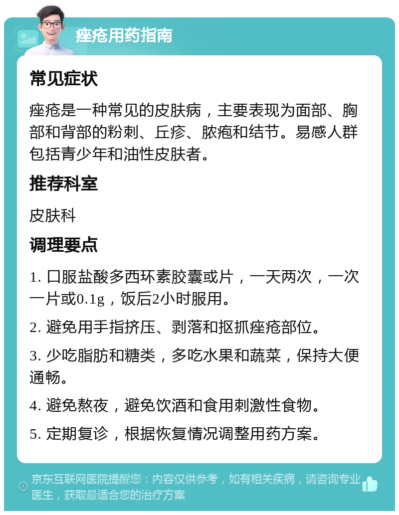 痤疮用药指南 常见症状 痤疮是一种常见的皮肤病，主要表现为面部、胸部和背部的粉刺、丘疹、脓疱和结节。易感人群包括青少年和油性皮肤者。 推荐科室 皮肤科 调理要点 1. 口服盐酸多西环素胶囊或片，一天两次，一次一片或0.1g，饭后2小时服用。 2. 避免用手指挤压、剥落和抠抓痤疮部位。 3. 少吃脂肪和糖类，多吃水果和蔬菜，保持大便通畅。 4. 避免熬夜，避免饮酒和食用刺激性食物。 5. 定期复诊，根据恢复情况调整用药方案。