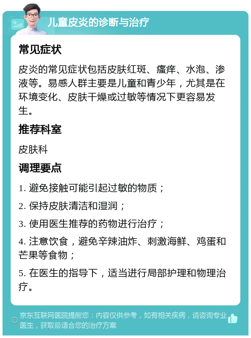 儿童皮炎的诊断与治疗 常见症状 皮炎的常见症状包括皮肤红斑、瘙痒、水泡、渗液等。易感人群主要是儿童和青少年，尤其是在环境变化、皮肤干燥或过敏等情况下更容易发生。 推荐科室 皮肤科 调理要点 1. 避免接触可能引起过敏的物质； 2. 保持皮肤清洁和湿润； 3. 使用医生推荐的药物进行治疗； 4. 注意饮食，避免辛辣油炸、刺激海鲜、鸡蛋和芒果等食物； 5. 在医生的指导下，适当进行局部护理和物理治疗。