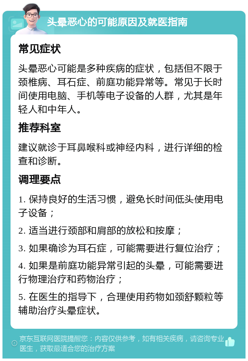 头晕恶心的可能原因及就医指南 常见症状 头晕恶心可能是多种疾病的症状，包括但不限于颈椎病、耳石症、前庭功能异常等。常见于长时间使用电脑、手机等电子设备的人群，尤其是年轻人和中年人。 推荐科室 建议就诊于耳鼻喉科或神经内科，进行详细的检查和诊断。 调理要点 1. 保持良好的生活习惯，避免长时间低头使用电子设备； 2. 适当进行颈部和肩部的放松和按摩； 3. 如果确诊为耳石症，可能需要进行复位治疗； 4. 如果是前庭功能异常引起的头晕，可能需要进行物理治疗和药物治疗； 5. 在医生的指导下，合理使用药物如颈舒颗粒等辅助治疗头晕症状。