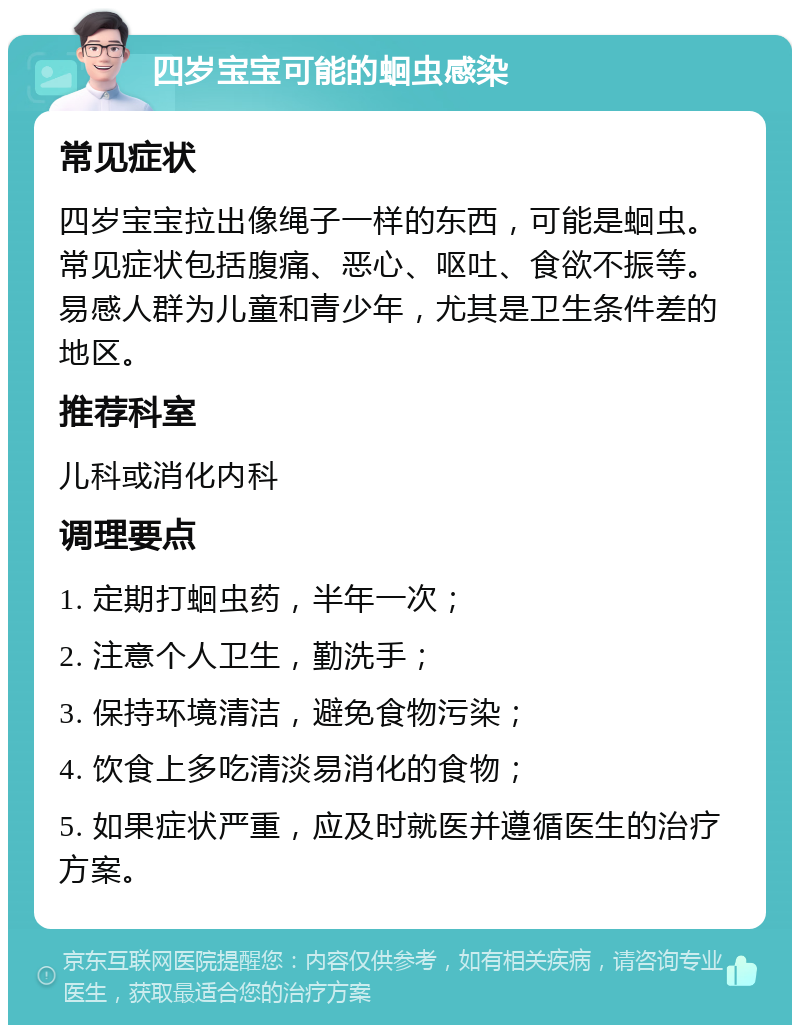 四岁宝宝可能的蛔虫感染 常见症状 四岁宝宝拉出像绳子一样的东西，可能是蛔虫。常见症状包括腹痛、恶心、呕吐、食欲不振等。易感人群为儿童和青少年，尤其是卫生条件差的地区。 推荐科室 儿科或消化内科 调理要点 1. 定期打蛔虫药，半年一次； 2. 注意个人卫生，勤洗手； 3. 保持环境清洁，避免食物污染； 4. 饮食上多吃清淡易消化的食物； 5. 如果症状严重，应及时就医并遵循医生的治疗方案。