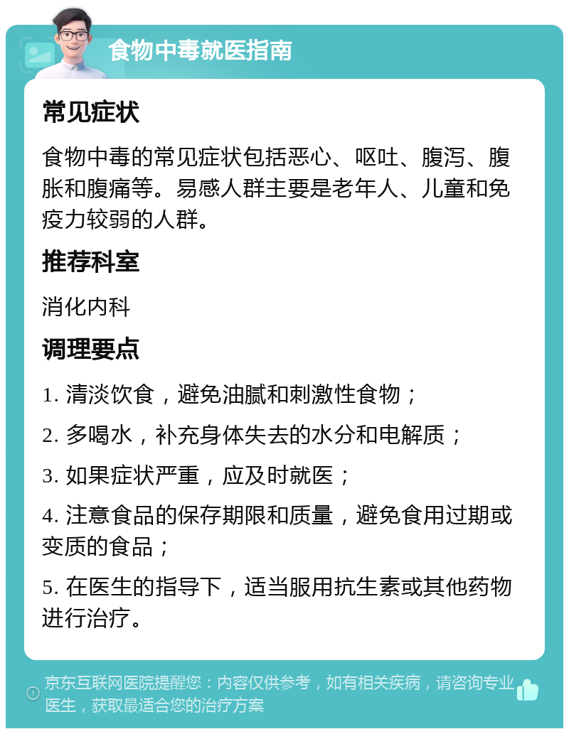 食物中毒就医指南 常见症状 食物中毒的常见症状包括恶心、呕吐、腹泻、腹胀和腹痛等。易感人群主要是老年人、儿童和免疫力较弱的人群。 推荐科室 消化内科 调理要点 1. 清淡饮食，避免油腻和刺激性食物； 2. 多喝水，补充身体失去的水分和电解质； 3. 如果症状严重，应及时就医； 4. 注意食品的保存期限和质量，避免食用过期或变质的食品； 5. 在医生的指导下，适当服用抗生素或其他药物进行治疗。