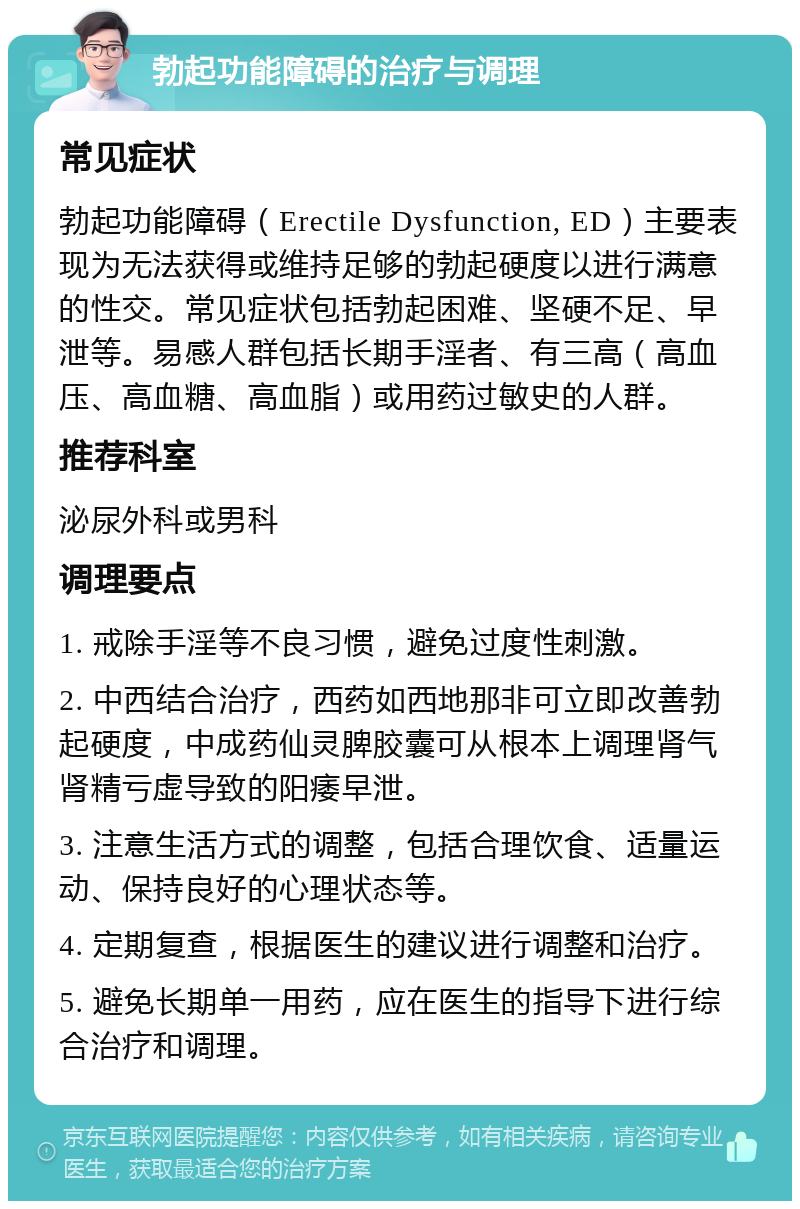 勃起功能障碍的治疗与调理 常见症状 勃起功能障碍（Erectile Dysfunction, ED）主要表现为无法获得或维持足够的勃起硬度以进行满意的性交。常见症状包括勃起困难、坚硬不足、早泄等。易感人群包括长期手淫者、有三高（高血压、高血糖、高血脂）或用药过敏史的人群。 推荐科室 泌尿外科或男科 调理要点 1. 戒除手淫等不良习惯，避免过度性刺激。 2. 中西结合治疗，西药如西地那非可立即改善勃起硬度，中成药仙灵脾胶囊可从根本上调理肾气肾精亏虚导致的阳痿早泄。 3. 注意生活方式的调整，包括合理饮食、适量运动、保持良好的心理状态等。 4. 定期复查，根据医生的建议进行调整和治疗。 5. 避免长期单一用药，应在医生的指导下进行综合治疗和调理。