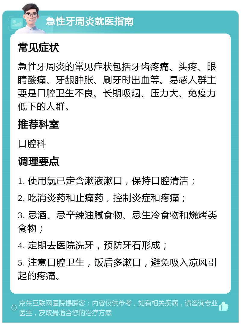 急性牙周炎就医指南 常见症状 急性牙周炎的常见症状包括牙齿疼痛、头疼、眼睛酸痛、牙龈肿胀、刷牙时出血等。易感人群主要是口腔卫生不良、长期吸烟、压力大、免疫力低下的人群。 推荐科室 口腔科 调理要点 1. 使用氯已定含漱液漱口，保持口腔清洁； 2. 吃消炎药和止痛药，控制炎症和疼痛； 3. 忌酒、忌辛辣油腻食物、忌生冷食物和烧烤类食物； 4. 定期去医院洗牙，预防牙石形成； 5. 注意口腔卫生，饭后多漱口，避免吸入凉风引起的疼痛。