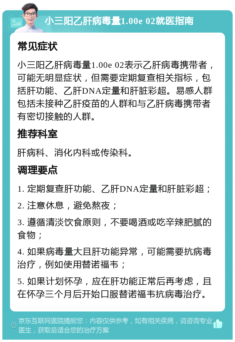 小三阳乙肝病毒量1.00e 02就医指南 常见症状 小三阳乙肝病毒量1.00e 02表示乙肝病毒携带者，可能无明显症状，但需要定期复查相关指标，包括肝功能、乙肝DNA定量和肝脏彩超。易感人群包括未接种乙肝疫苗的人群和与乙肝病毒携带者有密切接触的人群。 推荐科室 肝病科、消化内科或传染科。 调理要点 1. 定期复查肝功能、乙肝DNA定量和肝脏彩超； 2. 注意休息，避免熬夜； 3. 遵循清淡饮食原则，不要喝酒或吃辛辣肥腻的食物； 4. 如果病毒量大且肝功能异常，可能需要抗病毒治疗，例如使用替诺福韦； 5. 如果计划怀孕，应在肝功能正常后再考虑，且在怀孕三个月后开始口服替诺福韦抗病毒治疗。