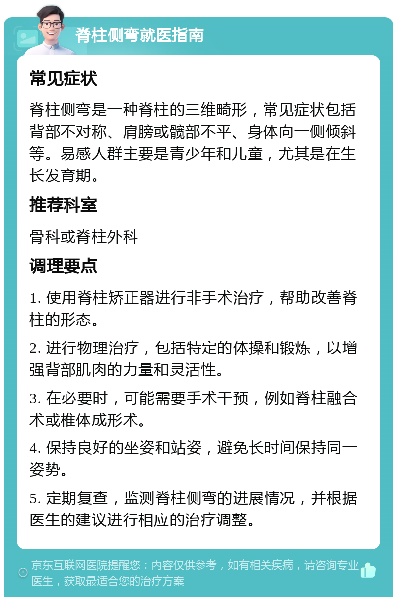 脊柱侧弯就医指南 常见症状 脊柱侧弯是一种脊柱的三维畸形，常见症状包括背部不对称、肩膀或髋部不平、身体向一侧倾斜等。易感人群主要是青少年和儿童，尤其是在生长发育期。 推荐科室 骨科或脊柱外科 调理要点 1. 使用脊柱矫正器进行非手术治疗，帮助改善脊柱的形态。 2. 进行物理治疗，包括特定的体操和锻炼，以增强背部肌肉的力量和灵活性。 3. 在必要时，可能需要手术干预，例如脊柱融合术或椎体成形术。 4. 保持良好的坐姿和站姿，避免长时间保持同一姿势。 5. 定期复查，监测脊柱侧弯的进展情况，并根据医生的建议进行相应的治疗调整。