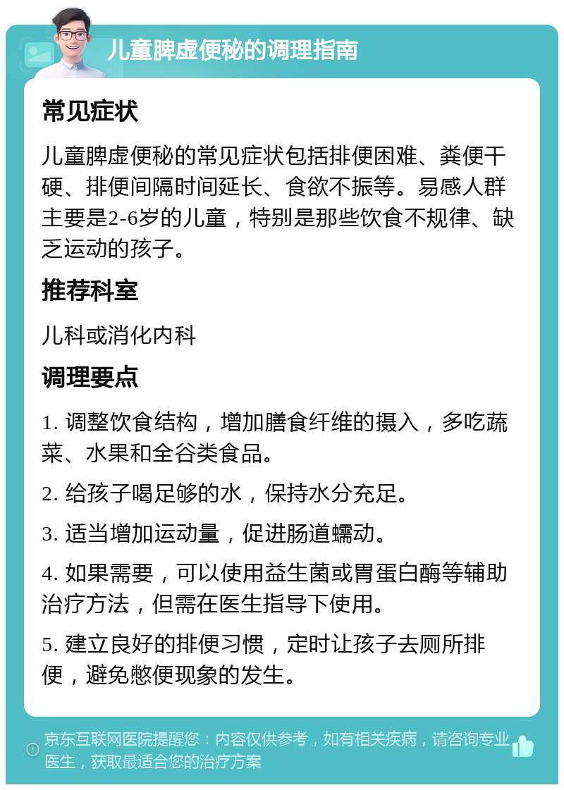 儿童脾虚便秘的调理指南 常见症状 儿童脾虚便秘的常见症状包括排便困难、粪便干硬、排便间隔时间延长、食欲不振等。易感人群主要是2-6岁的儿童，特别是那些饮食不规律、缺乏运动的孩子。 推荐科室 儿科或消化内科 调理要点 1. 调整饮食结构，增加膳食纤维的摄入，多吃蔬菜、水果和全谷类食品。 2. 给孩子喝足够的水，保持水分充足。 3. 适当增加运动量，促进肠道蠕动。 4. 如果需要，可以使用益生菌或胃蛋白酶等辅助治疗方法，但需在医生指导下使用。 5. 建立良好的排便习惯，定时让孩子去厕所排便，避免憋便现象的发生。