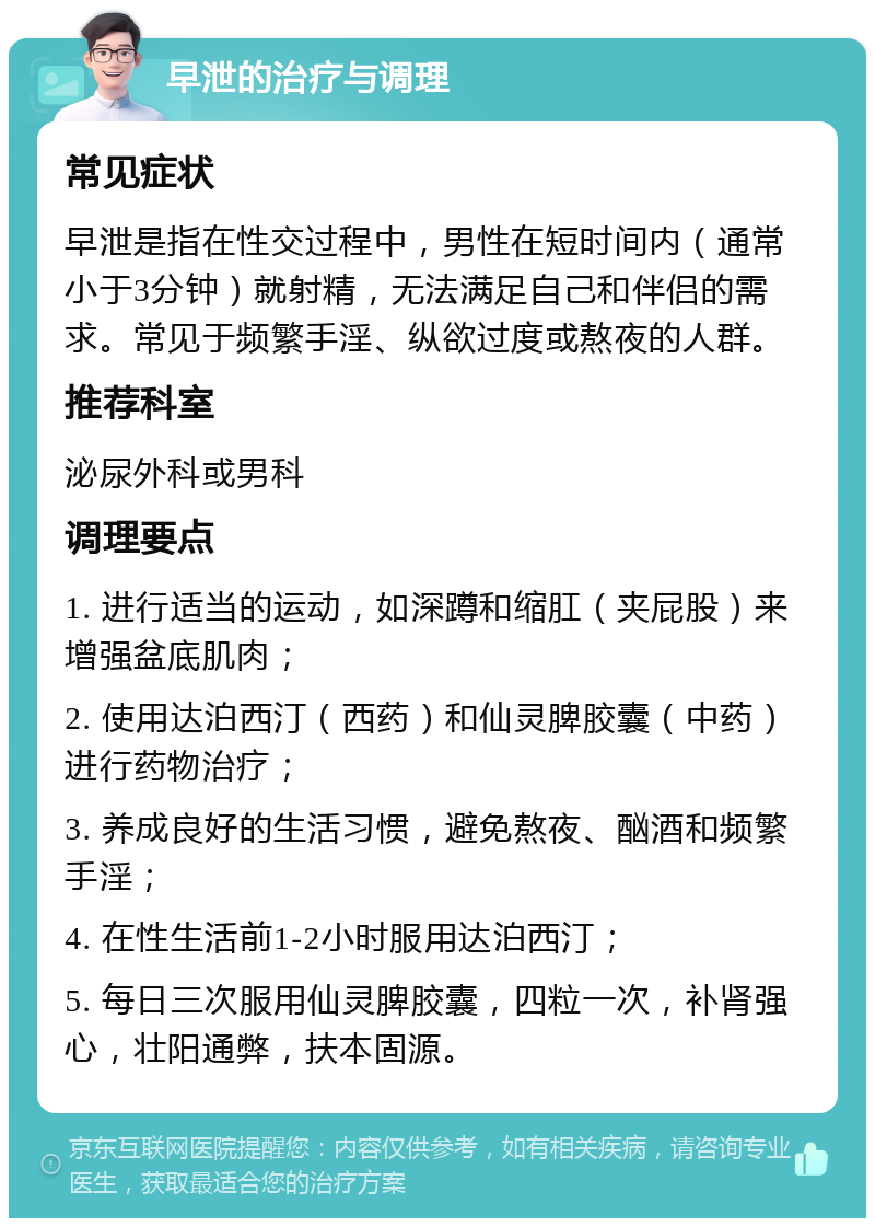 早泄的治疗与调理 常见症状 早泄是指在性交过程中，男性在短时间内（通常小于3分钟）就射精，无法满足自己和伴侣的需求。常见于频繁手淫、纵欲过度或熬夜的人群。 推荐科室 泌尿外科或男科 调理要点 1. 进行适当的运动，如深蹲和缩肛（夹屁股）来增强盆底肌肉； 2. 使用达泊西汀（西药）和仙灵脾胶囊（中药）进行药物治疗； 3. 养成良好的生活习惯，避免熬夜、酗酒和频繁手淫； 4. 在性生活前1-2小时服用达泊西汀； 5. 每日三次服用仙灵脾胶囊，四粒一次，补肾强心，壮阳通弊，扶本固源。