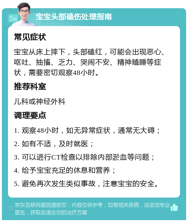 宝宝头部磕伤处理指南 常见症状 宝宝从床上摔下，头部磕红，可能会出现恶心、呕吐、抽搐、乏力、哭闹不安、精神瞌睡等症状，需要密切观察48小时。 推荐科室 儿科或神经外科 调理要点 1. 观察48小时，如无异常症状，通常无大碍； 2. 如有不适，及时就医； 3. 可以进行CT检查以排除内部淤血等问题； 4. 给予宝宝充足的休息和营养； 5. 避免再次发生类似事故，注意宝宝的安全。