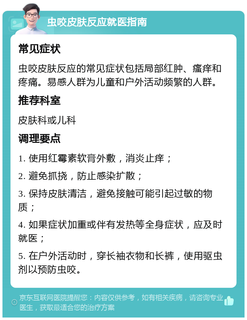 虫咬皮肤反应就医指南 常见症状 虫咬皮肤反应的常见症状包括局部红肿、瘙痒和疼痛。易感人群为儿童和户外活动频繁的人群。 推荐科室 皮肤科或儿科 调理要点 1. 使用红霉素软膏外敷，消炎止痒； 2. 避免抓挠，防止感染扩散； 3. 保持皮肤清洁，避免接触可能引起过敏的物质； 4. 如果症状加重或伴有发热等全身症状，应及时就医； 5. 在户外活动时，穿长袖衣物和长裤，使用驱虫剂以预防虫咬。