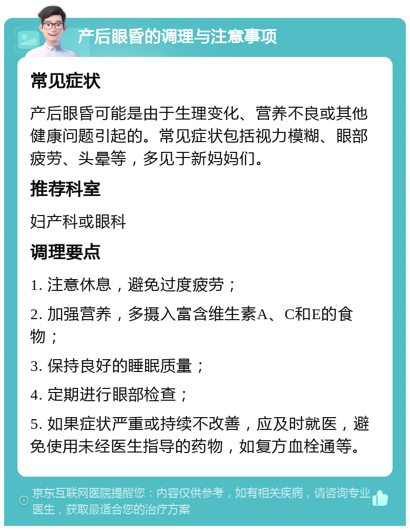 产后眼昏的调理与注意事项 常见症状 产后眼昏可能是由于生理变化、营养不良或其他健康问题引起的。常见症状包括视力模糊、眼部疲劳、头晕等，多见于新妈妈们。 推荐科室 妇产科或眼科 调理要点 1. 注意休息，避免过度疲劳； 2. 加强营养，多摄入富含维生素A、C和E的食物； 3. 保持良好的睡眠质量； 4. 定期进行眼部检查； 5. 如果症状严重或持续不改善，应及时就医，避免使用未经医生指导的药物，如复方血栓通等。