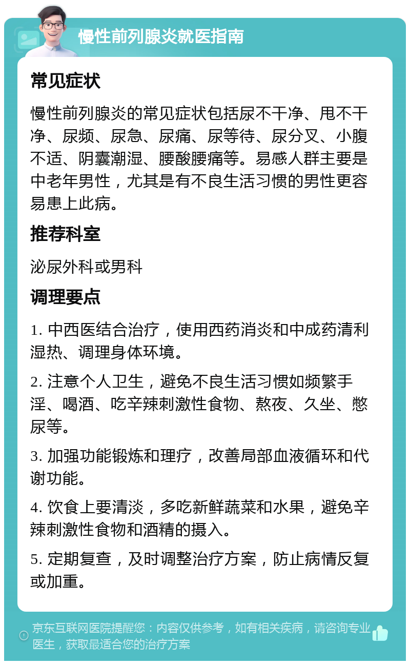 慢性前列腺炎就医指南 常见症状 慢性前列腺炎的常见症状包括尿不干净、甩不干净、尿频、尿急、尿痛、尿等待、尿分叉、小腹不适、阴囊潮湿、腰酸腰痛等。易感人群主要是中老年男性，尤其是有不良生活习惯的男性更容易患上此病。 推荐科室 泌尿外科或男科 调理要点 1. 中西医结合治疗，使用西药消炎和中成药清利湿热、调理身体环境。 2. 注意个人卫生，避免不良生活习惯如频繁手淫、喝酒、吃辛辣刺激性食物、熬夜、久坐、憋尿等。 3. 加强功能锻炼和理疗，改善局部血液循环和代谢功能。 4. 饮食上要清淡，多吃新鲜蔬菜和水果，避免辛辣刺激性食物和酒精的摄入。 5. 定期复查，及时调整治疗方案，防止病情反复或加重。