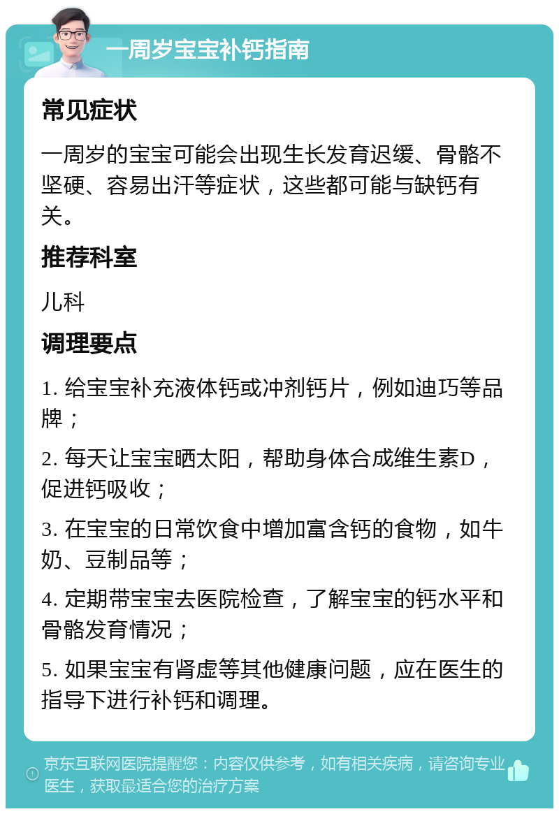 一周岁宝宝补钙指南 常见症状 一周岁的宝宝可能会出现生长发育迟缓、骨骼不坚硬、容易出汗等症状，这些都可能与缺钙有关。 推荐科室 儿科 调理要点 1. 给宝宝补充液体钙或冲剂钙片，例如迪巧等品牌； 2. 每天让宝宝晒太阳，帮助身体合成维生素D，促进钙吸收； 3. 在宝宝的日常饮食中增加富含钙的食物，如牛奶、豆制品等； 4. 定期带宝宝去医院检查，了解宝宝的钙水平和骨骼发育情况； 5. 如果宝宝有肾虚等其他健康问题，应在医生的指导下进行补钙和调理。