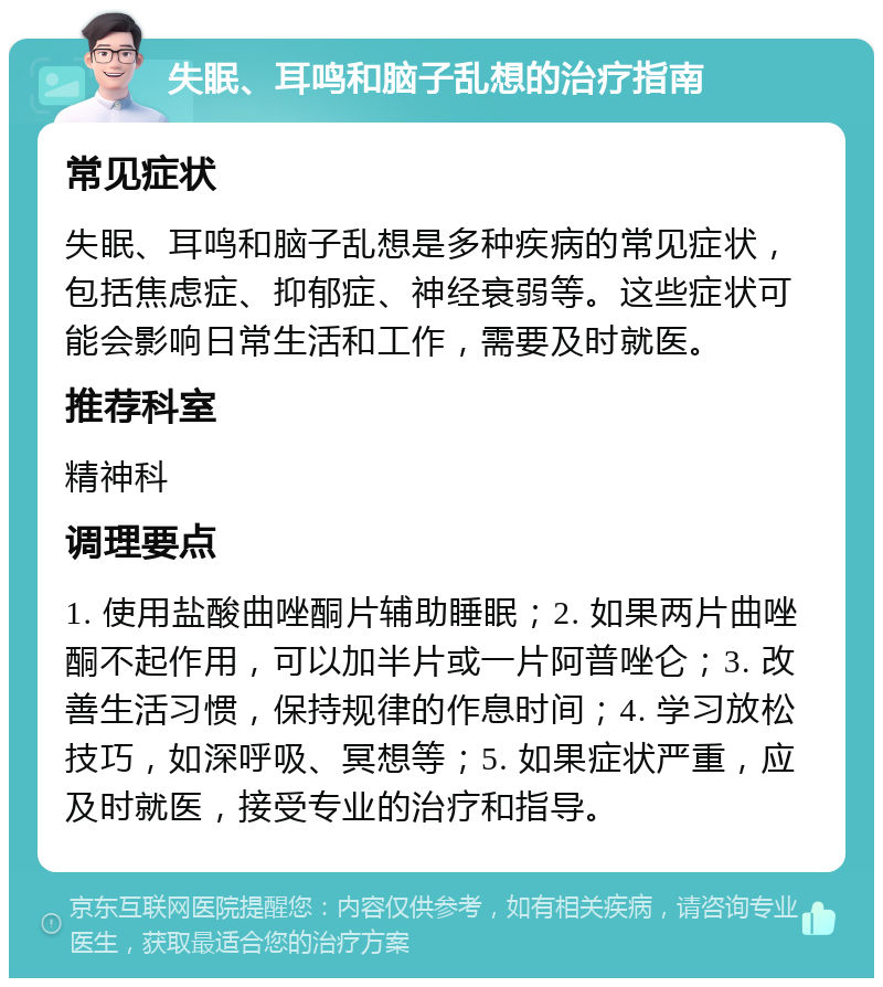 失眠、耳鸣和脑子乱想的治疗指南 常见症状 失眠、耳鸣和脑子乱想是多种疾病的常见症状，包括焦虑症、抑郁症、神经衰弱等。这些症状可能会影响日常生活和工作，需要及时就医。 推荐科室 精神科 调理要点 1. 使用盐酸曲唑酮片辅助睡眠；2. 如果两片曲唑酮不起作用，可以加半片或一片阿普唑仑；3. 改善生活习惯，保持规律的作息时间；4. 学习放松技巧，如深呼吸、冥想等；5. 如果症状严重，应及时就医，接受专业的治疗和指导。