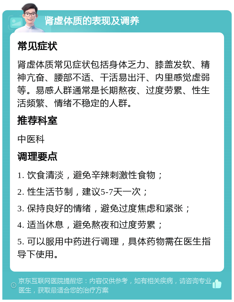 肾虚体质的表现及调养 常见症状 肾虚体质常见症状包括身体乏力、膝盖发软、精神亢奋、腰部不适、干活易出汗、内里感觉虚弱等。易感人群通常是长期熬夜、过度劳累、性生活频繁、情绪不稳定的人群。 推荐科室 中医科 调理要点 1. 饮食清淡，避免辛辣刺激性食物； 2. 性生活节制，建议5-7天一次； 3. 保持良好的情绪，避免过度焦虑和紧张； 4. 适当休息，避免熬夜和过度劳累； 5. 可以服用中药进行调理，具体药物需在医生指导下使用。