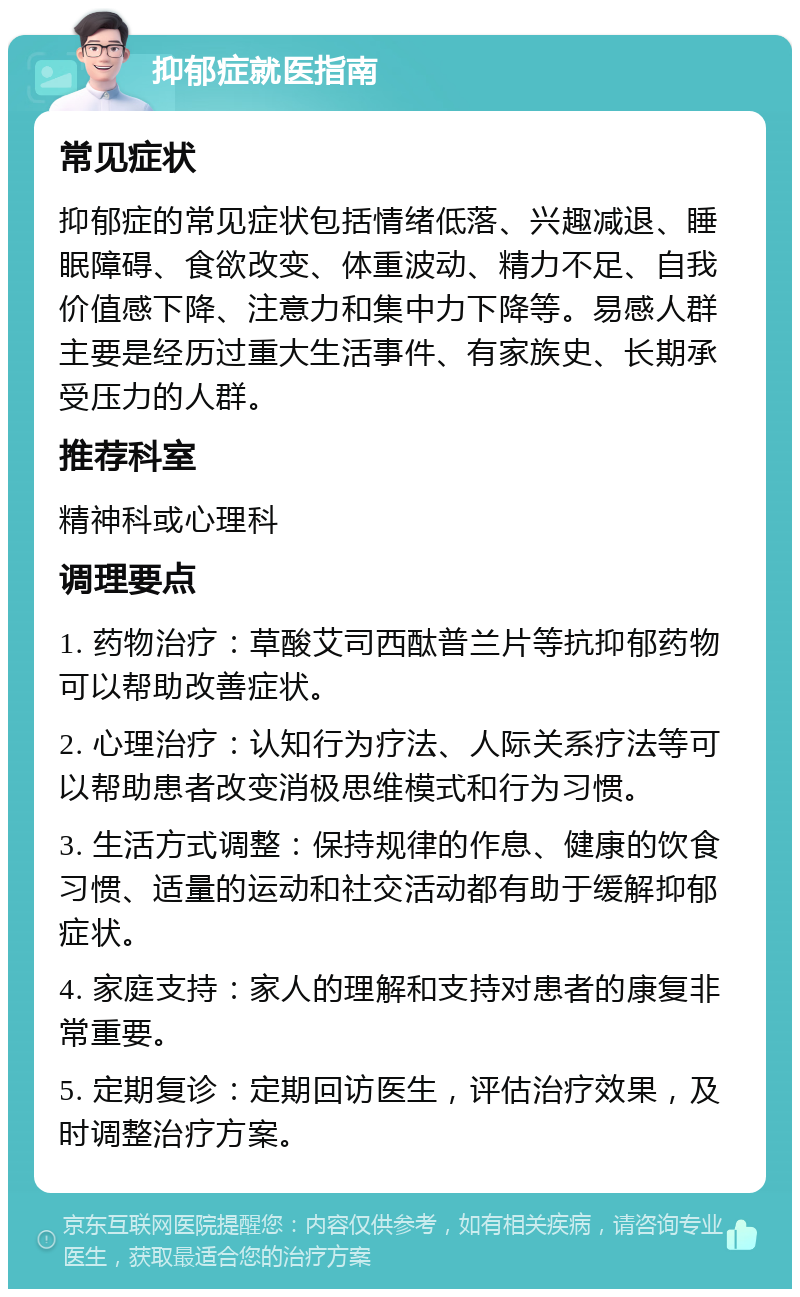 抑郁症就医指南 常见症状 抑郁症的常见症状包括情绪低落、兴趣减退、睡眠障碍、食欲改变、体重波动、精力不足、自我价值感下降、注意力和集中力下降等。易感人群主要是经历过重大生活事件、有家族史、长期承受压力的人群。 推荐科室 精神科或心理科 调理要点 1. 药物治疗：草酸艾司西酞普兰片等抗抑郁药物可以帮助改善症状。 2. 心理治疗：认知行为疗法、人际关系疗法等可以帮助患者改变消极思维模式和行为习惯。 3. 生活方式调整：保持规律的作息、健康的饮食习惯、适量的运动和社交活动都有助于缓解抑郁症状。 4. 家庭支持：家人的理解和支持对患者的康复非常重要。 5. 定期复诊：定期回访医生，评估治疗效果，及时调整治疗方案。