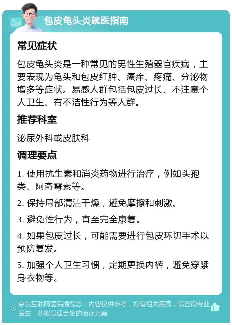 包皮龟头炎就医指南 常见症状 包皮龟头炎是一种常见的男性生殖器官疾病，主要表现为龟头和包皮红肿、瘙痒、疼痛、分泌物增多等症状。易感人群包括包皮过长、不注意个人卫生、有不洁性行为等人群。 推荐科室 泌尿外科或皮肤科 调理要点 1. 使用抗生素和消炎药物进行治疗，例如头孢类、阿奇霉素等。 2. 保持局部清洁干燥，避免摩擦和刺激。 3. 避免性行为，直至完全康复。 4. 如果包皮过长，可能需要进行包皮环切手术以预防复发。 5. 加强个人卫生习惯，定期更换内裤，避免穿紧身衣物等。