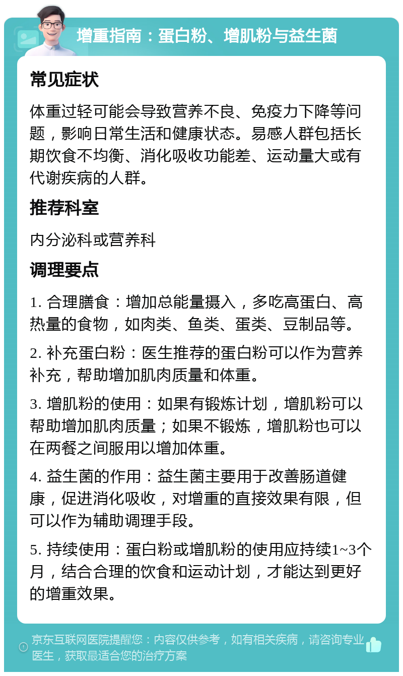 增重指南：蛋白粉、增肌粉与益生菌 常见症状 体重过轻可能会导致营养不良、免疫力下降等问题，影响日常生活和健康状态。易感人群包括长期饮食不均衡、消化吸收功能差、运动量大或有代谢疾病的人群。 推荐科室 内分泌科或营养科 调理要点 1. 合理膳食：增加总能量摄入，多吃高蛋白、高热量的食物，如肉类、鱼类、蛋类、豆制品等。 2. 补充蛋白粉：医生推荐的蛋白粉可以作为营养补充，帮助增加肌肉质量和体重。 3. 增肌粉的使用：如果有锻炼计划，增肌粉可以帮助增加肌肉质量；如果不锻炼，增肌粉也可以在两餐之间服用以增加体重。 4. 益生菌的作用：益生菌主要用于改善肠道健康，促进消化吸收，对增重的直接效果有限，但可以作为辅助调理手段。 5. 持续使用：蛋白粉或增肌粉的使用应持续1~3个月，结合合理的饮食和运动计划，才能达到更好的增重效果。