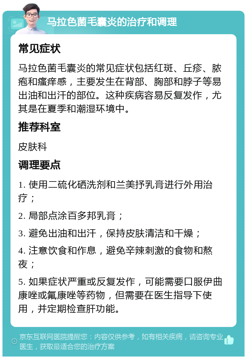 马拉色菌毛囊炎的治疗和调理 常见症状 马拉色菌毛囊炎的常见症状包括红斑、丘疹、脓疱和瘙痒感，主要发生在背部、胸部和脖子等易出油和出汗的部位。这种疾病容易反复发作，尤其是在夏季和潮湿环境中。 推荐科室 皮肤科 调理要点 1. 使用二硫化硒洗剂和兰美抒乳膏进行外用治疗； 2. 局部点涂百多邦乳膏； 3. 避免出油和出汗，保持皮肤清洁和干燥； 4. 注意饮食和作息，避免辛辣刺激的食物和熬夜； 5. 如果症状严重或反复发作，可能需要口服伊曲康唑或氟康唑等药物，但需要在医生指导下使用，并定期检查肝功能。