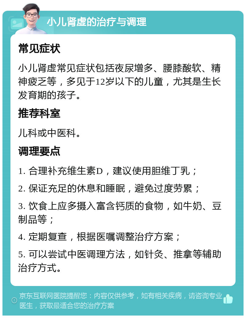 小儿肾虚的治疗与调理 常见症状 小儿肾虚常见症状包括夜尿增多、腰膝酸软、精神疲乏等，多见于12岁以下的儿童，尤其是生长发育期的孩子。 推荐科室 儿科或中医科。 调理要点 1. 合理补充维生素D，建议使用胆维丁乳； 2. 保证充足的休息和睡眠，避免过度劳累； 3. 饮食上应多摄入富含钙质的食物，如牛奶、豆制品等； 4. 定期复查，根据医嘱调整治疗方案； 5. 可以尝试中医调理方法，如针灸、推拿等辅助治疗方式。