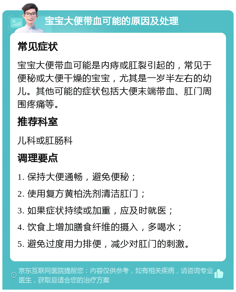 宝宝大便带血可能的原因及处理 常见症状 宝宝大便带血可能是内痔或肛裂引起的，常见于便秘或大便干燥的宝宝，尤其是一岁半左右的幼儿。其他可能的症状包括大便末端带血、肛门周围疼痛等。 推荐科室 儿科或肛肠科 调理要点 1. 保持大便通畅，避免便秘； 2. 使用复方黄柏洗剂清洁肛门； 3. 如果症状持续或加重，应及时就医； 4. 饮食上增加膳食纤维的摄入，多喝水； 5. 避免过度用力排便，减少对肛门的刺激。