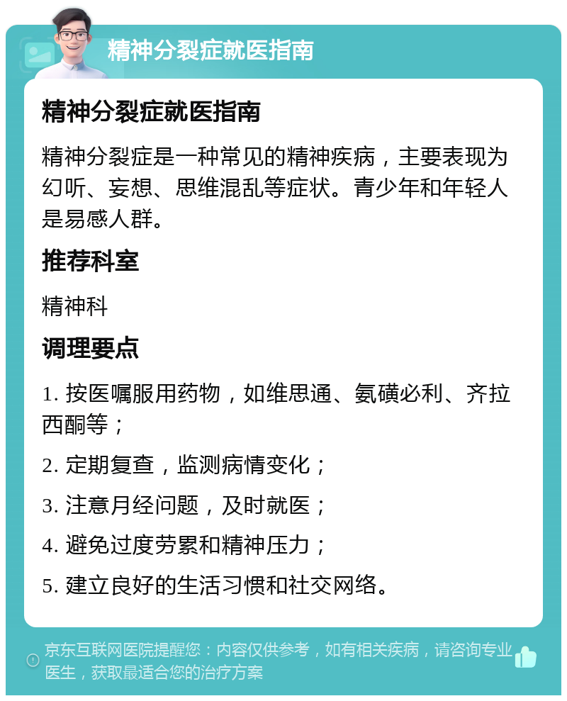 精神分裂症就医指南 精神分裂症就医指南 精神分裂症是一种常见的精神疾病，主要表现为幻听、妄想、思维混乱等症状。青少年和年轻人是易感人群。 推荐科室 精神科 调理要点 1. 按医嘱服用药物，如维思通、氨磺必利、齐拉西酮等； 2. 定期复查，监测病情变化； 3. 注意月经问题，及时就医； 4. 避免过度劳累和精神压力； 5. 建立良好的生活习惯和社交网络。