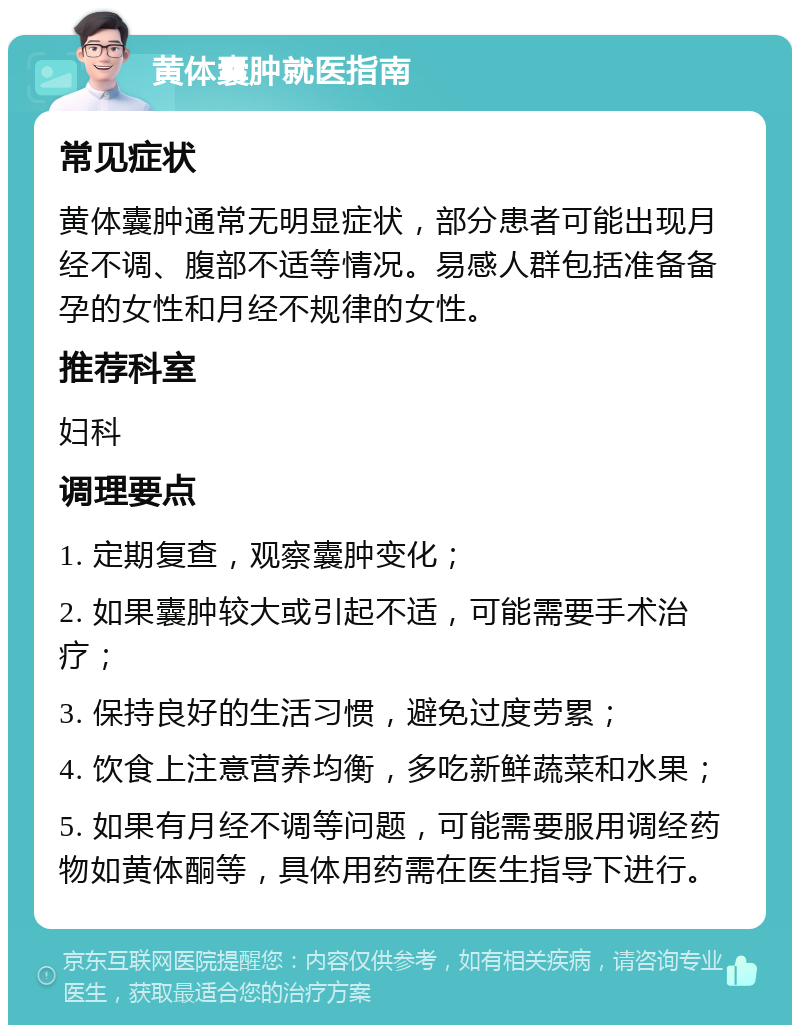 黄体囊肿就医指南 常见症状 黄体囊肿通常无明显症状，部分患者可能出现月经不调、腹部不适等情况。易感人群包括准备备孕的女性和月经不规律的女性。 推荐科室 妇科 调理要点 1. 定期复查，观察囊肿变化； 2. 如果囊肿较大或引起不适，可能需要手术治疗； 3. 保持良好的生活习惯，避免过度劳累； 4. 饮食上注意营养均衡，多吃新鲜蔬菜和水果； 5. 如果有月经不调等问题，可能需要服用调经药物如黄体酮等，具体用药需在医生指导下进行。