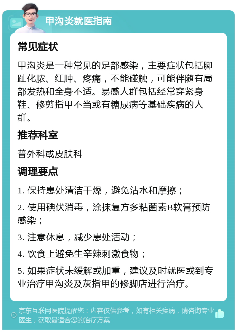 甲沟炎就医指南 常见症状 甲沟炎是一种常见的足部感染，主要症状包括脚趾化脓、红肿、疼痛，不能碰触，可能伴随有局部发热和全身不适。易感人群包括经常穿紧身鞋、修剪指甲不当或有糖尿病等基础疾病的人群。 推荐科室 普外科或皮肤科 调理要点 1. 保持患处清洁干燥，避免沾水和摩擦； 2. 使用碘伏消毒，涂抹复方多粘菌素B软膏预防感染； 3. 注意休息，减少患处活动； 4. 饮食上避免生辛辣刺激食物； 5. 如果症状未缓解或加重，建议及时就医或到专业治疗甲沟炎及灰指甲的修脚店进行治疗。