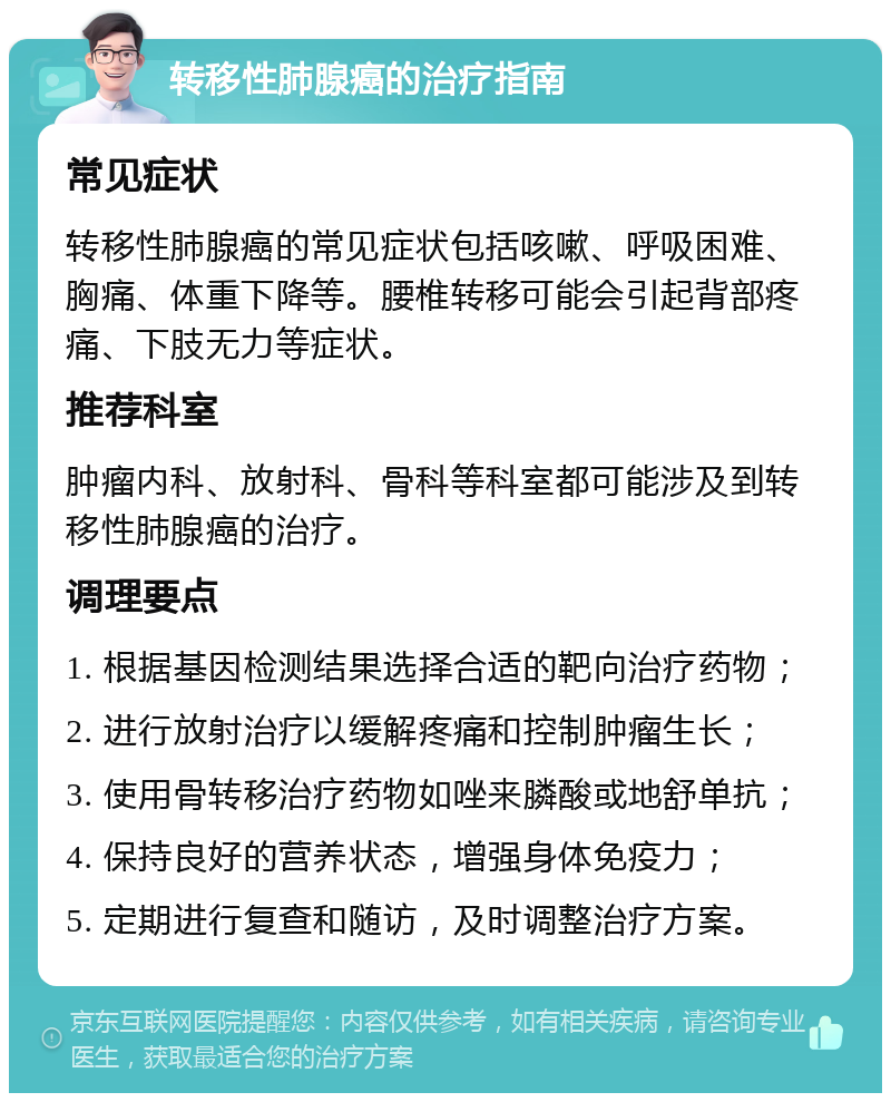 转移性肺腺癌的治疗指南 常见症状 转移性肺腺癌的常见症状包括咳嗽、呼吸困难、胸痛、体重下降等。腰椎转移可能会引起背部疼痛、下肢无力等症状。 推荐科室 肿瘤内科、放射科、骨科等科室都可能涉及到转移性肺腺癌的治疗。 调理要点 1. 根据基因检测结果选择合适的靶向治疗药物； 2. 进行放射治疗以缓解疼痛和控制肿瘤生长； 3. 使用骨转移治疗药物如唑来膦酸或地舒单抗； 4. 保持良好的营养状态，增强身体免疫力； 5. 定期进行复查和随访，及时调整治疗方案。