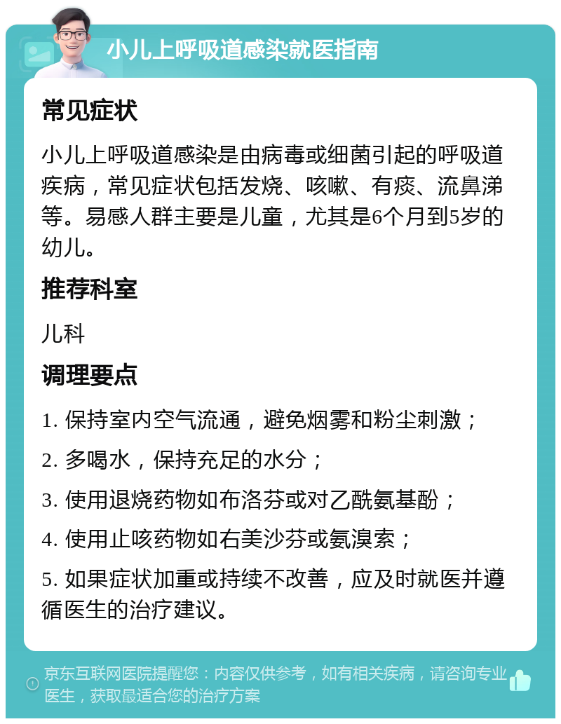 小儿上呼吸道感染就医指南 常见症状 小儿上呼吸道感染是由病毒或细菌引起的呼吸道疾病，常见症状包括发烧、咳嗽、有痰、流鼻涕等。易感人群主要是儿童，尤其是6个月到5岁的幼儿。 推荐科室 儿科 调理要点 1. 保持室内空气流通，避免烟雾和粉尘刺激； 2. 多喝水，保持充足的水分； 3. 使用退烧药物如布洛芬或对乙酰氨基酚； 4. 使用止咳药物如右美沙芬或氨溴索； 5. 如果症状加重或持续不改善，应及时就医并遵循医生的治疗建议。