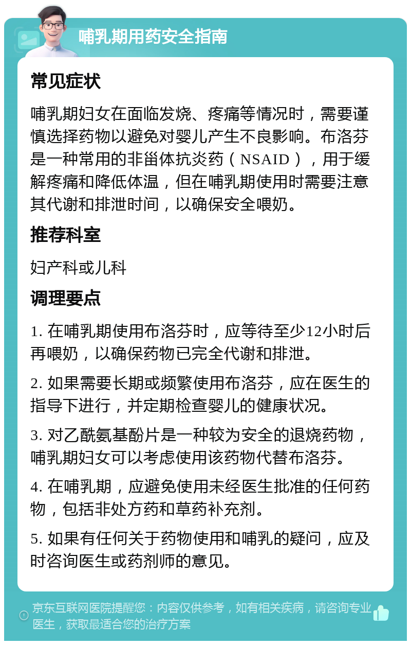 哺乳期用药安全指南 常见症状 哺乳期妇女在面临发烧、疼痛等情况时，需要谨慎选择药物以避免对婴儿产生不良影响。布洛芬是一种常用的非甾体抗炎药（NSAID），用于缓解疼痛和降低体温，但在哺乳期使用时需要注意其代谢和排泄时间，以确保安全喂奶。 推荐科室 妇产科或儿科 调理要点 1. 在哺乳期使用布洛芬时，应等待至少12小时后再喂奶，以确保药物已完全代谢和排泄。 2. 如果需要长期或频繁使用布洛芬，应在医生的指导下进行，并定期检查婴儿的健康状况。 3. 对乙酰氨基酚片是一种较为安全的退烧药物，哺乳期妇女可以考虑使用该药物代替布洛芬。 4. 在哺乳期，应避免使用未经医生批准的任何药物，包括非处方药和草药补充剂。 5. 如果有任何关于药物使用和哺乳的疑问，应及时咨询医生或药剂师的意见。