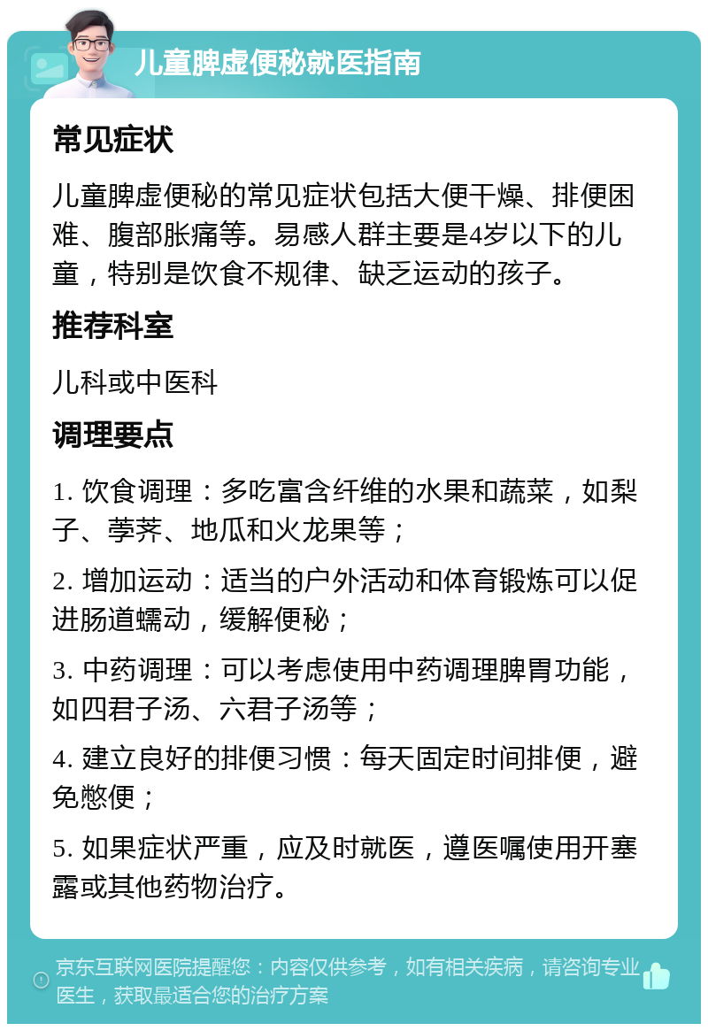 儿童脾虚便秘就医指南 常见症状 儿童脾虚便秘的常见症状包括大便干燥、排便困难、腹部胀痛等。易感人群主要是4岁以下的儿童，特别是饮食不规律、缺乏运动的孩子。 推荐科室 儿科或中医科 调理要点 1. 饮食调理：多吃富含纤维的水果和蔬菜，如梨子、荸荠、地瓜和火龙果等； 2. 增加运动：适当的户外活动和体育锻炼可以促进肠道蠕动，缓解便秘； 3. 中药调理：可以考虑使用中药调理脾胃功能，如四君子汤、六君子汤等； 4. 建立良好的排便习惯：每天固定时间排便，避免憋便； 5. 如果症状严重，应及时就医，遵医嘱使用开塞露或其他药物治疗。