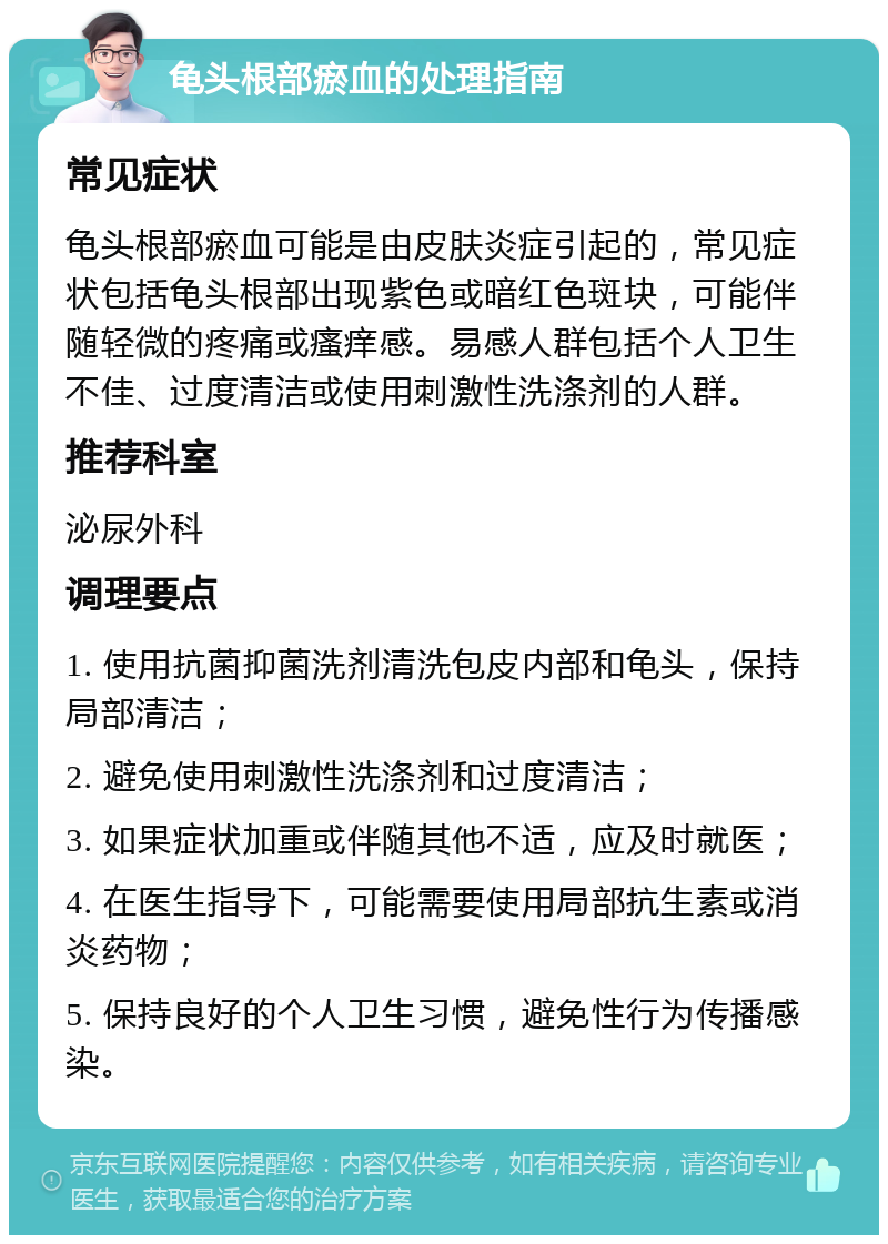 龟头根部瘀血的处理指南 常见症状 龟头根部瘀血可能是由皮肤炎症引起的，常见症状包括龟头根部出现紫色或暗红色斑块，可能伴随轻微的疼痛或瘙痒感。易感人群包括个人卫生不佳、过度清洁或使用刺激性洗涤剂的人群。 推荐科室 泌尿外科 调理要点 1. 使用抗菌抑菌洗剂清洗包皮内部和龟头，保持局部清洁； 2. 避免使用刺激性洗涤剂和过度清洁； 3. 如果症状加重或伴随其他不适，应及时就医； 4. 在医生指导下，可能需要使用局部抗生素或消炎药物； 5. 保持良好的个人卫生习惯，避免性行为传播感染。