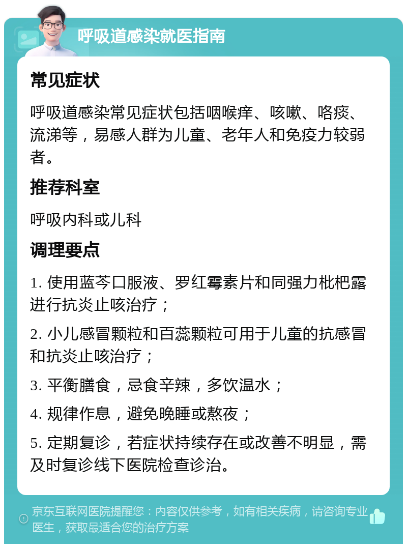 呼吸道感染就医指南 常见症状 呼吸道感染常见症状包括咽喉痒、咳嗽、咯痰、流涕等，易感人群为儿童、老年人和免疫力较弱者。 推荐科室 呼吸内科或儿科 调理要点 1. 使用蓝芩口服液、罗红霉素片和同强力枇杷露进行抗炎止咳治疗； 2. 小儿感冒颗粒和百蕊颗粒可用于儿童的抗感冒和抗炎止咳治疗； 3. 平衡膳食，忌食辛辣，多饮温水； 4. 规律作息，避免晚睡或熬夜； 5. 定期复诊，若症状持续存在或改善不明显，需及时复诊线下医院检查诊治。