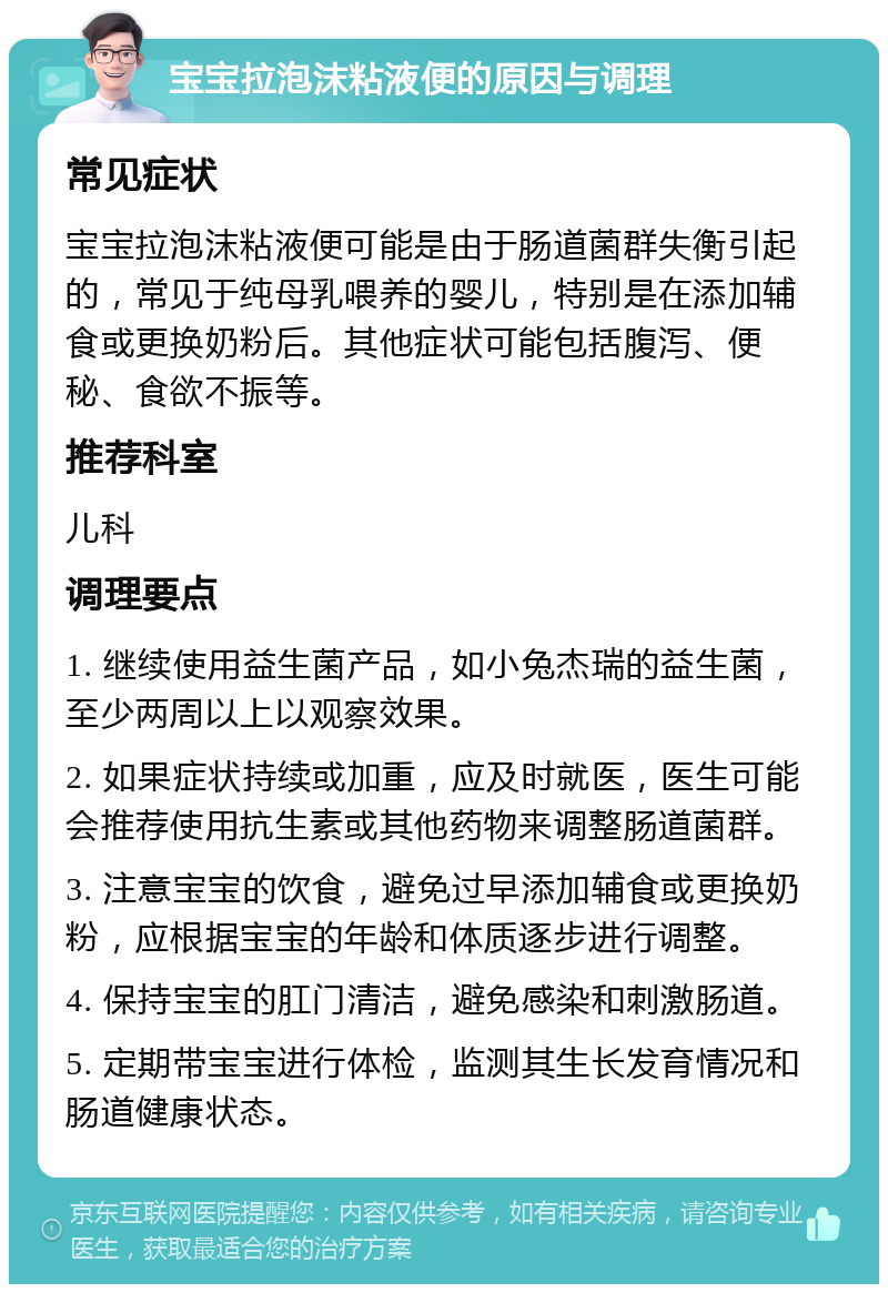 宝宝拉泡沫粘液便的原因与调理 常见症状 宝宝拉泡沫粘液便可能是由于肠道菌群失衡引起的，常见于纯母乳喂养的婴儿，特别是在添加辅食或更换奶粉后。其他症状可能包括腹泻、便秘、食欲不振等。 推荐科室 儿科 调理要点 1. 继续使用益生菌产品，如小兔杰瑞的益生菌，至少两周以上以观察效果。 2. 如果症状持续或加重，应及时就医，医生可能会推荐使用抗生素或其他药物来调整肠道菌群。 3. 注意宝宝的饮食，避免过早添加辅食或更换奶粉，应根据宝宝的年龄和体质逐步进行调整。 4. 保持宝宝的肛门清洁，避免感染和刺激肠道。 5. 定期带宝宝进行体检，监测其生长发育情况和肠道健康状态。