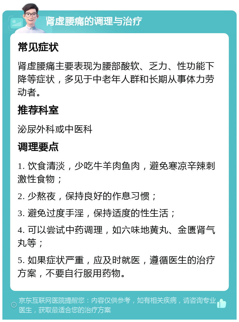 肾虚腰痛的调理与治疗 常见症状 肾虚腰痛主要表现为腰部酸软、乏力、性功能下降等症状，多见于中老年人群和长期从事体力劳动者。 推荐科室 泌尿外科或中医科 调理要点 1. 饮食清淡，少吃牛羊肉鱼肉，避免寒凉辛辣刺激性食物； 2. 少熬夜，保持良好的作息习惯； 3. 避免过度手淫，保持适度的性生活； 4. 可以尝试中药调理，如六味地黄丸、金匮肾气丸等； 5. 如果症状严重，应及时就医，遵循医生的治疗方案，不要自行服用药物。