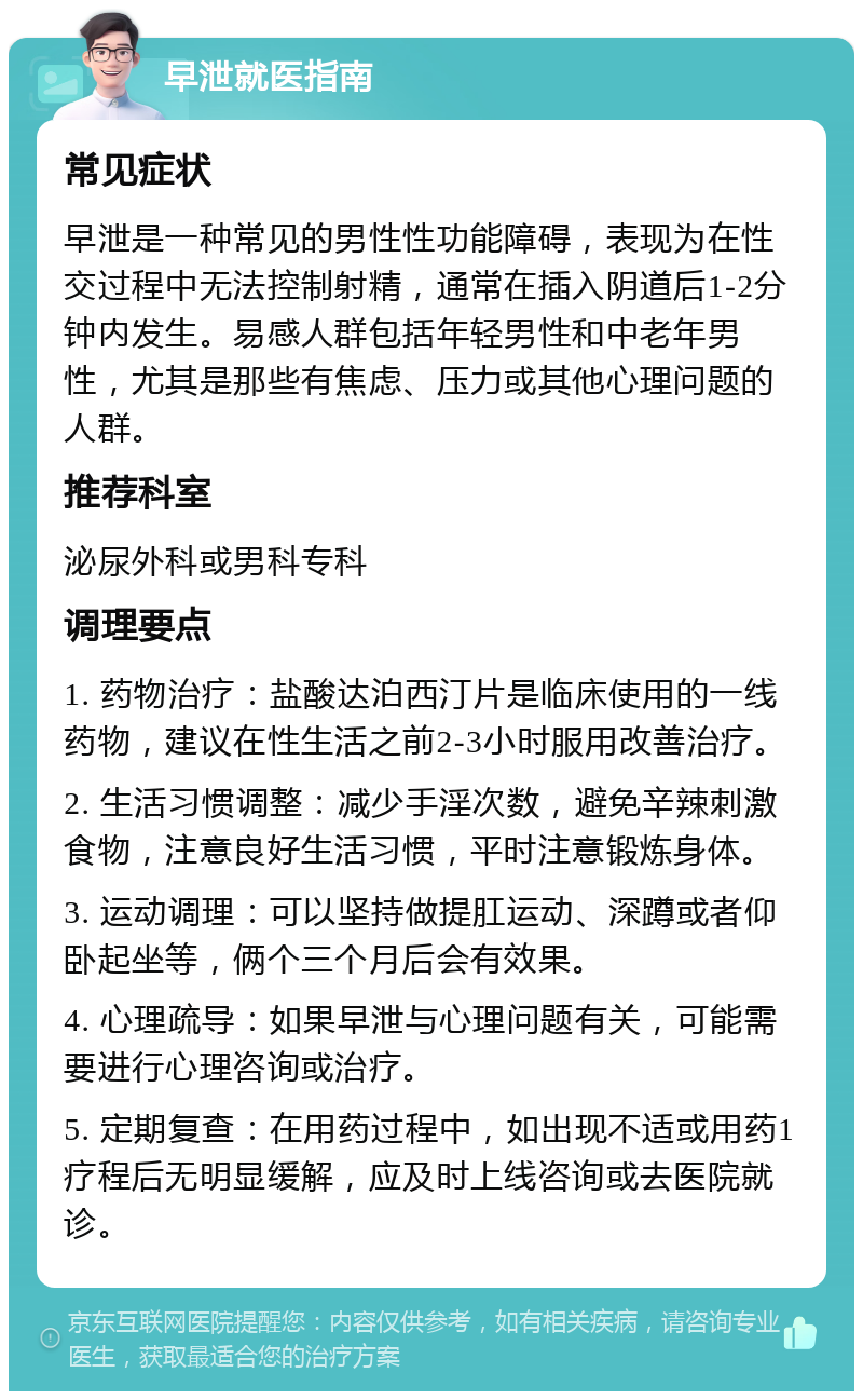 早泄就医指南 常见症状 早泄是一种常见的男性性功能障碍，表现为在性交过程中无法控制射精，通常在插入阴道后1-2分钟内发生。易感人群包括年轻男性和中老年男性，尤其是那些有焦虑、压力或其他心理问题的人群。 推荐科室 泌尿外科或男科专科 调理要点 1. 药物治疗：盐酸达泊西汀片是临床使用的一线药物，建议在性生活之前2-3小时服用改善治疗。 2. 生活习惯调整：减少手淫次数，避免辛辣刺激食物，注意良好生活习惯，平时注意锻炼身体。 3. 运动调理：可以坚持做提肛运动、深蹲或者仰卧起坐等，俩个三个月后会有效果。 4. 心理疏导：如果早泄与心理问题有关，可能需要进行心理咨询或治疗。 5. 定期复查：在用药过程中，如出现不适或用药1疗程后无明显缓解，应及时上线咨询或去医院就诊。