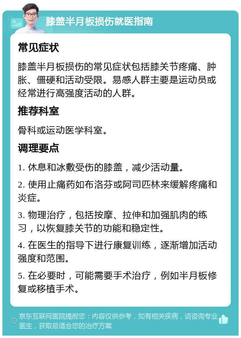 膝盖半月板损伤就医指南 常见症状 膝盖半月板损伤的常见症状包括膝关节疼痛、肿胀、僵硬和活动受限。易感人群主要是运动员或经常进行高强度活动的人群。 推荐科室 骨科或运动医学科室。 调理要点 1. 休息和冰敷受伤的膝盖，减少活动量。 2. 使用止痛药如布洛芬或阿司匹林来缓解疼痛和炎症。 3. 物理治疗，包括按摩、拉伸和加强肌肉的练习，以恢复膝关节的功能和稳定性。 4. 在医生的指导下进行康复训练，逐渐增加活动强度和范围。 5. 在必要时，可能需要手术治疗，例如半月板修复或移植手术。