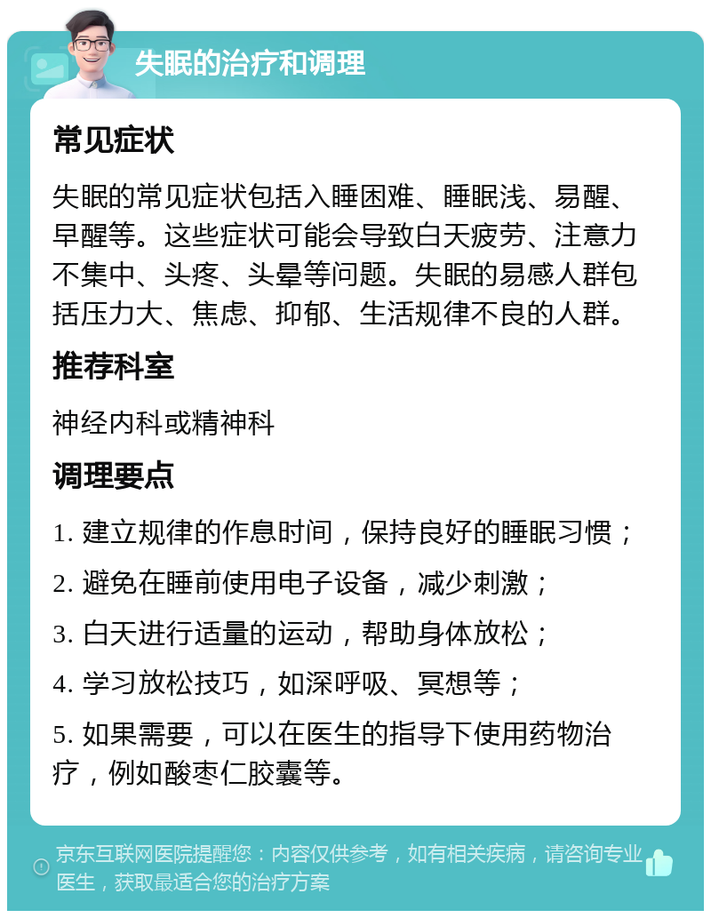 失眠的治疗和调理 常见症状 失眠的常见症状包括入睡困难、睡眠浅、易醒、早醒等。这些症状可能会导致白天疲劳、注意力不集中、头疼、头晕等问题。失眠的易感人群包括压力大、焦虑、抑郁、生活规律不良的人群。 推荐科室 神经内科或精神科 调理要点 1. 建立规律的作息时间，保持良好的睡眠习惯； 2. 避免在睡前使用电子设备，减少刺激； 3. 白天进行适量的运动，帮助身体放松； 4. 学习放松技巧，如深呼吸、冥想等； 5. 如果需要，可以在医生的指导下使用药物治疗，例如酸枣仁胶囊等。