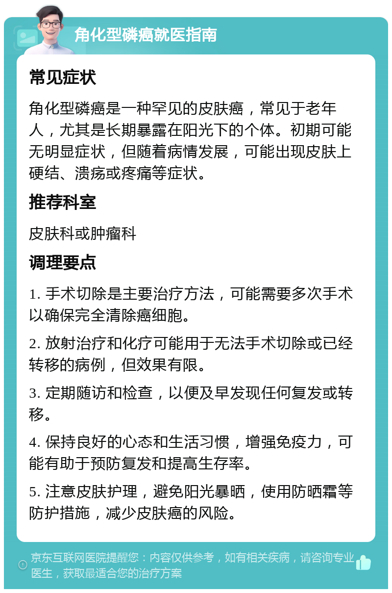 角化型磷癌就医指南 常见症状 角化型磷癌是一种罕见的皮肤癌，常见于老年人，尤其是长期暴露在阳光下的个体。初期可能无明显症状，但随着病情发展，可能出现皮肤上硬结、溃疡或疼痛等症状。 推荐科室 皮肤科或肿瘤科 调理要点 1. 手术切除是主要治疗方法，可能需要多次手术以确保完全清除癌细胞。 2. 放射治疗和化疗可能用于无法手术切除或已经转移的病例，但效果有限。 3. 定期随访和检查，以便及早发现任何复发或转移。 4. 保持良好的心态和生活习惯，增强免疫力，可能有助于预防复发和提高生存率。 5. 注意皮肤护理，避免阳光暴晒，使用防晒霜等防护措施，减少皮肤癌的风险。