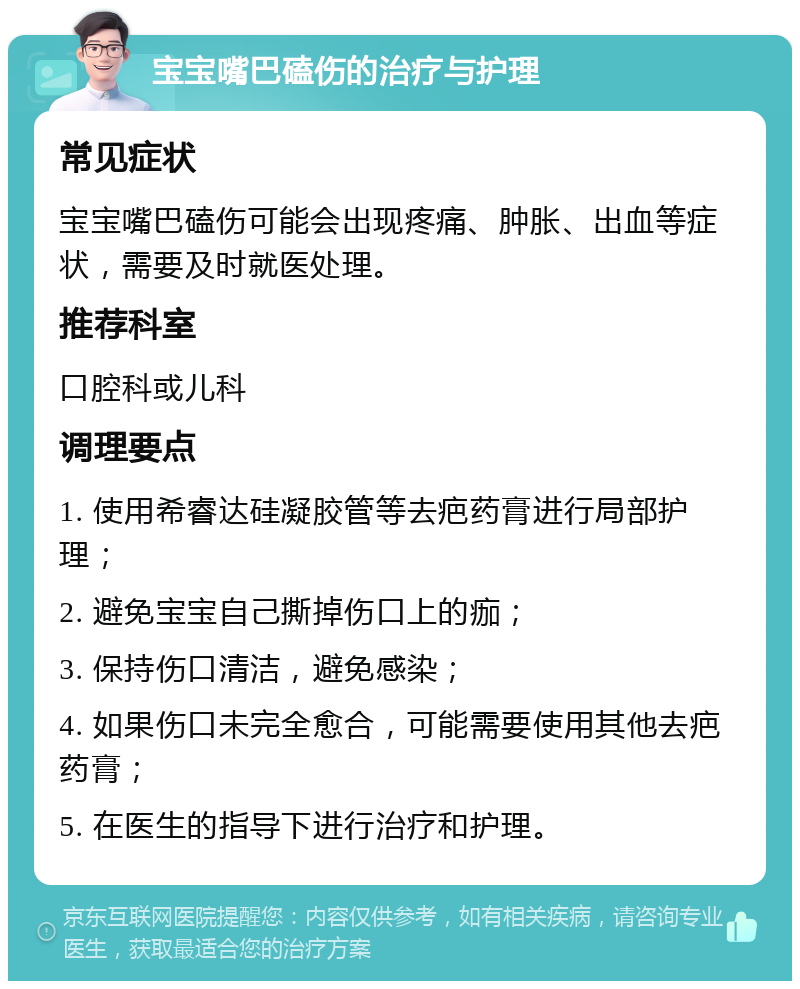 宝宝嘴巴磕伤的治疗与护理 常见症状 宝宝嘴巴磕伤可能会出现疼痛、肿胀、出血等症状，需要及时就医处理。 推荐科室 口腔科或儿科 调理要点 1. 使用希睿达硅凝胶管等去疤药膏进行局部护理； 2. 避免宝宝自己撕掉伤口上的痂； 3. 保持伤口清洁，避免感染； 4. 如果伤口未完全愈合，可能需要使用其他去疤药膏； 5. 在医生的指导下进行治疗和护理。