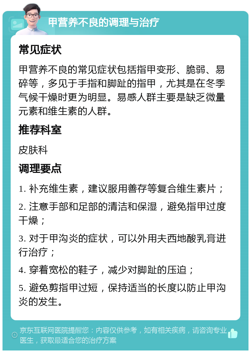 甲营养不良的调理与治疗 常见症状 甲营养不良的常见症状包括指甲变形、脆弱、易碎等，多见于手指和脚趾的指甲，尤其是在冬季气候干燥时更为明显。易感人群主要是缺乏微量元素和维生素的人群。 推荐科室 皮肤科 调理要点 1. 补充维生素，建议服用善存等复合维生素片； 2. 注意手部和足部的清洁和保湿，避免指甲过度干燥； 3. 对于甲沟炎的症状，可以外用夫西地酸乳膏进行治疗； 4. 穿着宽松的鞋子，减少对脚趾的压迫； 5. 避免剪指甲过短，保持适当的长度以防止甲沟炎的发生。