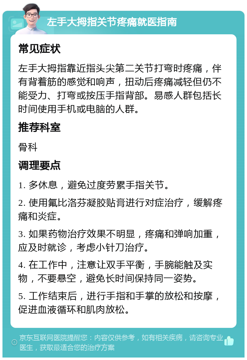 左手大拇指关节疼痛就医指南 常见症状 左手大拇指靠近指头尖第二关节打弯时疼痛，伴有背着筋的感觉和响声，扭动后疼痛减轻但仍不能受力、打弯或按压手指背部。易感人群包括长时间使用手机或电脑的人群。 推荐科室 骨科 调理要点 1. 多休息，避免过度劳累手指关节。 2. 使用氟比洛芬凝胶贴膏进行对症治疗，缓解疼痛和炎症。 3. 如果药物治疗效果不明显，疼痛和弹响加重，应及时就诊，考虑小针刀治疗。 4. 在工作中，注意让双手平衡，手腕能触及实物，不要悬空，避免长时间保持同一姿势。 5. 工作结束后，进行手指和手掌的放松和按摩，促进血液循环和肌肉放松。