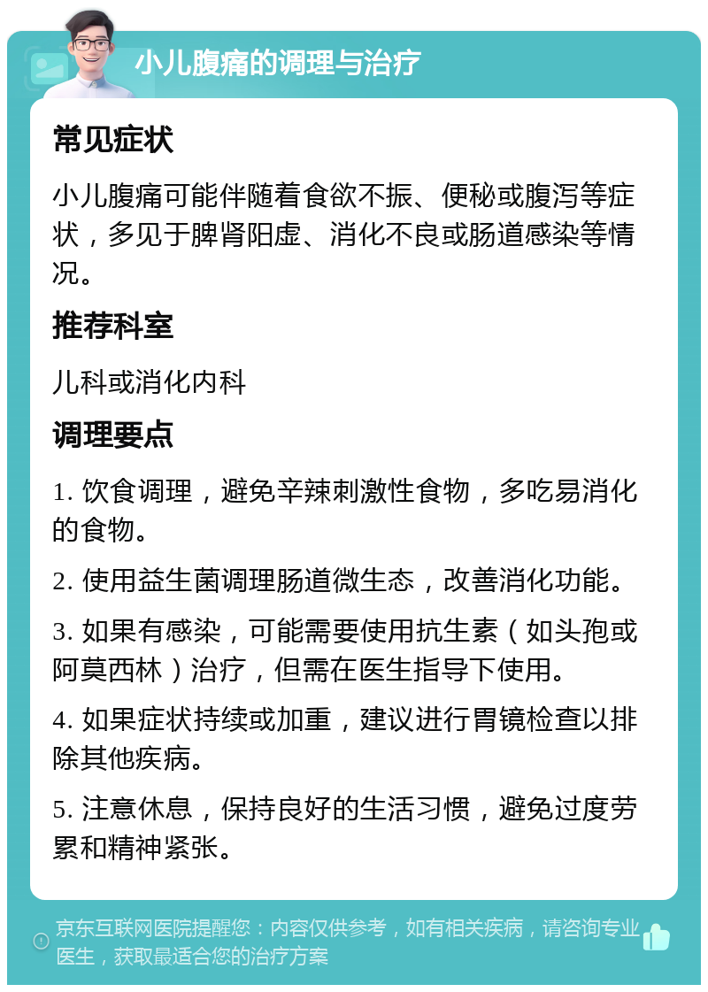 小儿腹痛的调理与治疗 常见症状 小儿腹痛可能伴随着食欲不振、便秘或腹泻等症状，多见于脾肾阳虚、消化不良或肠道感染等情况。 推荐科室 儿科或消化内科 调理要点 1. 饮食调理，避免辛辣刺激性食物，多吃易消化的食物。 2. 使用益生菌调理肠道微生态，改善消化功能。 3. 如果有感染，可能需要使用抗生素（如头孢或阿莫西林）治疗，但需在医生指导下使用。 4. 如果症状持续或加重，建议进行胃镜检查以排除其他疾病。 5. 注意休息，保持良好的生活习惯，避免过度劳累和精神紧张。